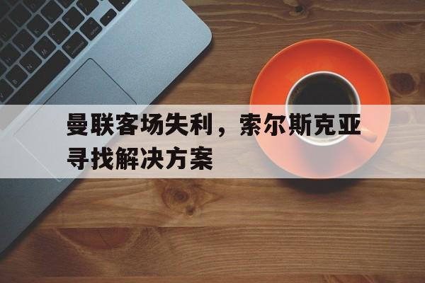 曼联客场失利，索尔斯克亚寻找解决方案